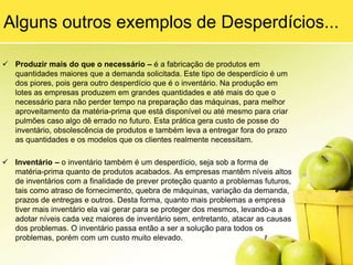 Este desperdício afeta diretamente o fluxo de caixa da empresa, fazendo com que se tenha menos capital disponível, pois muito está parado na forma de estoques.6) Processos DesnecessáriosEsse tipo de desperdício está relacionado a processos que ocorrem na fábrica, porém são totalmente desnecessários para o bom funcionamento do produto ou das atividades. Por exemplo, imagine um processo de comunicação que parta de uma área “x” com destino à área “y”, e que para que isto ocorra, antes precise passar pelas áreas “a”, “b”, “c”, etc.