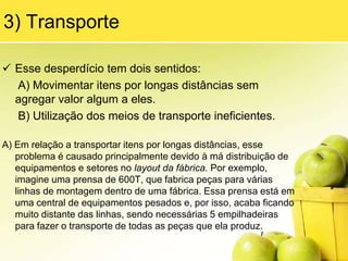 Perfeição: Conceito de não se conformar com a situação, busca da melhoria constanteMais o que é Desperdício ?Desperdício são todas as atividades que são realizadas em um processo e não agregam VALOR algum ao CLIENTE, apenas adicionam custo ao produto, por exemplo, excesso de estoques, de produto sem qualidade, de aparas, itens de máquina sobressalente em estoque devido não mantimento de máquinas, etc.