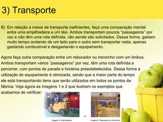 Além disso, um tipo de desperdício ajuda a causar o outro, conforme veremos a seguir.Os 7 DesperdíciosForam definidos por TaiichiOhno, que os identificou ao longo de sua vida profissional na Toyota, observando processos produtivos, processos logísticos, processos de desenvolvimento de produtos entre outros.1) Superprodução“Itens produzidos além da demanda necessária para o cliente, seja ele interno ou externo.” Esse desperdício é considerado o pior de todos, pois é a causa de todos os outros, veja o raciocínio a seguir: uma determinada fábrica possui capacidade suficiente para produzir 100.000 produtos por mês. Devido a algumas ocorrências no mercado, a demanda total dos clientes cai para 80.000 produtos por mês ao longo de 6 meses, e o gerente da fábrica, devido aos altos investimentos realizados nos equipamentos sofisticados, decide aproveitar a capacidade instalada e produz a capacidade total da fábrica durante esses 6 meses, gerando um estoque de produtos acabados de 120.000 produtos. Para poder armazená-los, ele acaba construindo um novo galpão, contrata novos funcionários para cuidar dos estoques e movimentá-los, e compra algumas empilhadeiras para poder fazer a movimentação.
