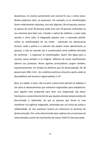 10
desastrosas. Eu mesmo (juntamente com outros) fiz isso, e várias vezes.
Muitos poderiam fazer, se quisessem. Por exemplo, se as manifestações
forem relativamente reduzidas, com até, digamos, 30 mil pessoas, precisa-
se apenas de umas 30 pessoas (cada uma com 10 pessoas conhecidas no
seu entorno) para fazer isso. Iniciada a espiral da violência, a coisa anda
sozinha e corre solta. A indignação popular com a repressão policial-
militar às manifestações de rua tende - sobretudo nas democracias
formais, onde a polícia e o exército não podem matar abertamente as
pessoas, a não ser quando isso é caracterizável como acidente derivado
do confronto - a engrossar as manifestações. Quem não ligava para o
assunto, passa também a se indignar. Milhares de novos manifestantes
aderem aos protestos. Novos agentes provocadores surgem também,
espontaneamente, em função da dinâmica que foi desencadeada. De 30
passam para 300, 3 mil... Se a violência continua, de parte a parte, pode-se
desestabilizar até mesmo o regime político. E aí?
Bem, aí o poder, é claro, não vai para o povo como pensam os babacas e
sim para os destacamentos que estiverem organizados para empalmá-lo:
para alguém mais preparado para fazer isso (organizado top down,
hierárquica e autocraticamente) do que aqueles ativistas desprecavidos de
boa-vontade e, sobretudo, do que as pessoas que foram às ruas
manifestar sua legítima indignação, comovidas por um senso de justiça e
solidariedade. Se isso acontecer haverá um retrocesso no processo de
democratização. Sim, estou descrevendo aqui a gênese de um processo de
autocratização a partir de movimentos de massa. Pode? É claro que pode.
 