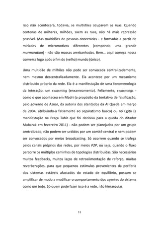 11
Isso não acontecerá, todavia, se multidões ocuparem as ruas. Quando
centenas de milhares, milhões, saem as ruas, não há mais repressão
possível. Mas multidões de pessoas conectadas - e formadas a partir de
miríades de micromotivos diferentes (compondo uma grande
murmuration) - não são massas arrebanhadas. Bem... aqui começa nossa
conversa logo após o fim do (velho) mundo (único).
Uma multidão de milhões não pode ser convocada centralizadamente,
nem mesmo descentralizadamente. Ela acontece por um mecanismo
distribuído próprio da rede. Ela é a manifestação de uma fenomenologia
da interação, um swarming (enxameamento). Felizmente, swarmings -
como o que aconteceu em Madri (a propósito da tentativa de falsificação,
pelo governo de Aznar, da autoria dos atentados da Al Qaeda em março
de 2004, atribuindo-a falsamente ao separatismo basco) ou no Egito (a
manifestação na Praça Tahir que foi decisiva para a queda do ditador
Mubarak em fevereiro 2011) - não podem ser planejados por um grupo
centralizado, não podem ser urdidos por um comitê central e nem podem
ser convocados por meios broadcasting. Só ocorrem quando se trafega
pelos canais próprios das redes, por meios P2P, ou seja, quando o fluxo
percorre os múltiplos caminhos de topologias distribuídas. São necessários
muitos feedbacks, muitos laços de retroalimentação de reforço, muitas
reverberações, para que pequenos estímulos provenientes da periferia
dos sistemas estáveis afastados do estado de equilíbrio, possam se
amplificar de modo a modificar o comportamento dos agentes do sistema
como um todo. Só quem pode fazer isso é a rede, não hierarquias.
 