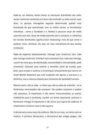 12
Pode-se, no máximo, tentar clonar as estruturas distribuídas das redes
sociais realmente existentes (e é bom não confundir as redes sociais, quer
dizer, as pessoas interagindo segundo determinado padrão mais
distribuído do que centralizado, com as mídias sociais, as ferramentas
interativas - como o Facebook e o Twitter) e procurar atuar de modo
coerente com elas. Atuar de modo coerente com a estrutura e a dinâmica
de mundos distribuídos significa fazer netweaving: mais do que cortar e
quebrar, tecer, alinhavar. Ou seja, ser mais interativista do que ativista
(militante).
Nada de organizar destacamentos. Interagir para clusterizar (sim, tudo
que interage clusteriza). Distribuir para enxamear (sim, tudo que interage,
a partir de certo grau de distribuição, conectividade e interatividade, pode
enxamear). Conectar para contrair o tamanho social do mundo, quer
dizer, para ensejar e acelerar o crunching (o amassamento que ocorre em
Small Worlds Networks) que está mudando não apenas a estrutura e a
dinâmica, mas a natureza daquilo que chamamos de sociedade humana.
Mesmo assim, não se sabe - e é bom que não se saiba de antemão - se os
fenômenos mencionados vão acontecer. Eles podem acontecer e podem
não acontecer. O importante é não tentar instrumentalizar os outros,
mobilizá-los para o confronto, insuflar um ânimo adversarial, construir e
demonizar inimigos O importante é não iniciar uma espiral de violência. O
importante é construir a paz e não a guerra.
A democracia nunca nasce da violência. Não há um caso, um único caso na
história. A primeira democracia, a democracia dos antigos gregos, não
 