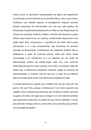 13
nasceu assim: os atenienses frequentadores da Ágora não organizaram
um atentado ao tirano Psístrato ou ao seu filho Hipias, nem, muito menos,
insuflaram uma rebelião popular. O protagonismo daquela nascente
dinastia autocrática foi interrompido, sim, mas por ação pacífica. Os
democratas simplesmente proclamaram um édito em que dispensavam os
serviços do autocrata. Clístenes, Efialtes e Péricles não tomaram o poder
tirânico para exercê-lo da sua maneira, simplesmente dispensaram esse
poder (quer dizer, recusaram-se a reproduzi-lo do modo como estava
estruturado: e é a isso, precisamente, que chamamos de primeira
invenção da democracia). A democracia dos modernos também não se
estabeleceu a partir de nenhuma guerra, ainda que tenha ficado
constrangida a se transformar (e a se rebaixar) em um modo de
administração política do Estado-nação, este sim, uma estrutura
desenhada pela guerra e para a guerra. Esta, aliás, é a principal razão dos
limites que a democracia atualmente existente impõe ao processo de
democratização e, inclusive, mais do que isso, a razão da sua falência,
agora anunciada pelos novos movimentos da sociedade-em-rede.
A terceira democracia, quando vier, também não virá por meio de uma
guerra. Por que? Ora, porque a democracia é um modo pazeante das
relações. Ela é o contrário da autocracia, que só pode se manter com base
na guerra. Ela não é um lugar para se chegar e sim um modo de caminhar
que desconstitui autocracia na medida em que recusa combater e vencer
para derrotar inimigos (reais ou construídos como pretexto para justificar
uma estratégia de poder).
 