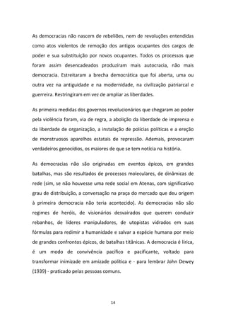 14
As democracias não nascem de rebeliões, nem de revoluções entendidas
como atos violentos de remoção dos antigos ocupantes dos cargos de
poder e sua substituição por novos ocupantes. Todos os processos que
foram assim desencadeados produziram mais autocracia, não mais
democracia. Estreitaram a brecha democrática que foi aberta, uma ou
outra vez na antiguidade e na modernidade, na civilização patriarcal e
guerreira. Restringiram em vez de ampliar as liberdades.
As primeira medidas dos governos revolucionários que chegaram ao poder
pela violência foram, via de regra, a abolição da liberdade de imprensa e
da liberdade de organização, a instalação de polícias políticas e a ereção
de monstruosos aparelhos estatais de repressão. Ademais, provocaram
verdadeiros genocídios, os maiores de que se tem notícia na história.
As democracias não são originadas em eventos épicos, em grandes
batalhas, mas são resultados de processos moleculares, de dinâmicas de
rede (sim, se não houvesse uma rede social em Atenas, com significativo
grau de distribuição, a conversação na praça do mercado que deu origem
à primeira democracia não teria acontecido). As democracias não são
regimes de heróis, de visionários desvairados que querem conduzir
rebanhos, de líderes manipuladores, de utopistas vidrados em suas
fórmulas para redimir a humanidade e salvar a espécie humana por meio
de grandes confrontos épicos, de batalhas titânicas. A democracia é lírica,
é um modo de convivência pacífico e pacificante, voltado para
transformar inimizade em amizade política e - para lembrar John Dewey
(1939) - praticado pelas pessoas comuns.
 