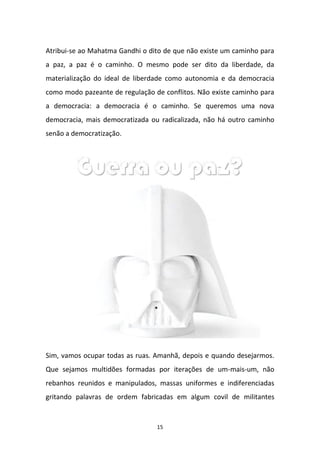 15
Atribui-se ao Mahatma Gandhi o dito de que não existe um caminho para
a paz, a paz é o caminho. O mesmo pode ser dito da liberdade, da
materialização do ideal de liberdade como autonomia e da democracia
como modo pazeante de regulação de conflitos. Não existe caminho para
a democracia: a democracia é o caminho. Se queremos uma nova
democracia, mais democratizada ou radicalizada, não há outro caminho
senão a democratização.
Sim, vamos ocupar todas as ruas. Amanhã, depois e quando desejarmos.
Que sejamos multidões formadas por iterações de um-mais-um, não
rebanhos reunidos e manipulados, massas uniformes e indiferenciadas
gritando palavras de ordem fabricadas em algum covil de militantes
 