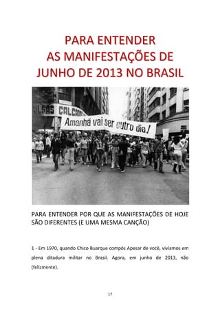 17
PPAARRAA EENNTTEENNDDEERR
AASS MMAANNIIFFEESSTTAAÇÇÕÕEESS DDEE
JJUUNNHHOO DDEE 22001133 NNOO BBRRAASSIILL
PARA ENTENDER POR QUE AS MANIFESTAÇÕES DE HOJE
SÃO DIFERENTES (E UMA MESMA CANÇÃO)
1 - Em 1970, quando Chico Buarque compôs Apesar de você, vivíamos em
plena ditadura militar no Brasil. Agora, em junho de 2013, não
(felizmente).
 