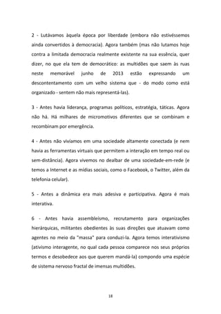 18
2 - Lutávamos àquela época por liberdade (embora não estivéssemos
ainda convertidos à democracia). Agora também (mas não lutamos hoje
contra a limitada democracia realmente existente na sua essência, quer
dizer, no que ela tem de democrático: as multidões que saem às ruas
neste memorável junho de 2013 estão expressando um
descontentamento com um velho sistema que - do modo como está
organizado - sentem não mais representá-las).
3 - Antes havia liderança, programas políticos, estratégia, táticas. Agora
não há. Há milhares de micromotivos diferentes que se combinam e
recombinam por emergência.
4 - Antes não vivíamos em uma sociedade altamente conectada (e nem
havia as ferramentas virtuais que permitem a interação em tempo real ou
sem-distância). Agora vivemos no dealbar de uma sociedade-em-rede (e
temos a Internet e as mídias sociais, como o Facebook, o Twitter, além da
telefonia celular).
5 - Antes a dinâmica era mais adesiva e participativa. Agora é mais
interativa.
6 - Antes havia assembleísmo, recrutamento para organizações
hierárquicas, militantes obedientes às suas direções que atuavam como
agentes no meio da "massa" para conduzi-la. Agora temos interativismo
(ativismo interagente, no qual cada pessoa comparece nos seus próprios
termos e desobedece aos que querem mandá-la) compondo uma espécie
de sistema nervoso fractal de imensas multidões.
 