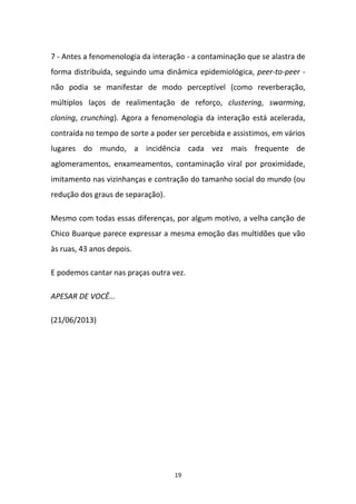 19
7 - Antes a fenomenologia da interação - a contaminação que se alastra de
forma distribuída, seguindo uma dinâmica epidemiológica, peer-to-peer -
não podia se manifestar de modo perceptível (como reverberação,
múltiplos laços de realimentação de reforço, clustering, swarming,
cloning, crunching). Agora a fenomenologia da interação está acelerada,
contraída no tempo de sorte a poder ser percebida e assistimos, em vários
lugares do mundo, a incidência cada vez mais frequente de
aglomeramentos, enxameamentos, contaminação viral por proximidade,
imitamento nas vizinhanças e contração do tamanho social do mundo (ou
redução dos graus de separação).
Mesmo com todas essas diferenças, por algum motivo, a velha canção de
Chico Buarque parece expressar a mesma emoção das multidões que vão
às ruas, 43 anos depois.
E podemos cantar nas praças outra vez.
APESAR DE VOCÊ...
(21/06/2013)
 