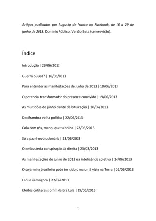 2
Artigos publicados por Augusto de Franco no Facebook, de 16 a 29 de
junho de 2013. Domínio Público. Versão Beta (sem revisão).
Índice
Introdução | 29/06/2013
Guerra ou paz? | 16/06/2013
Para entender as manifestações de junho de 2013 | 18/06/2013
O potencial transformador do presente convivido | 19/06/2013
As multidões de junho diante da bifurcação | 20/06/2013
Decifrando a velha política | 22/06/2013
Cola com nós, mano, que tu brilha | 22/06/2013
Só a paz é revolucionária | 23/06/2013
O embuste da conspiração da direita | 23/03/2013
As manifestações de junho de 2013 e a inteligência coletiva | 24/06/2013
O swarming brasileiro pode ter sido o maior já visto na Terra | 26/06/2013
O que vem agora | 27/06/2013
Efeitos colaterais: o fim da Era Lula | 29/06/2013
 