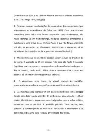 21
(semelhante ao 13M e ao 15M em Madri e em outras cidades espanholas
e ao 11F na Praça Tahir, no Egito).
2 - Foram as maiores manifestações de rua desde as dos carapintadas (que
antecederam o impeachment de Collor em 1992). Com características
inovadoras desta feita: não foram convocadas centralizadamente, não
havia liderança (e sim multiliderança, múltiplas lideranças emergentes e
eventuais) e uma prova disso, em São Paulo, é que não foi propriamente
um ato, as passeatas se bifurcaram, percorreram e ocuparam várias
localidades da cidade (na verdade, pararam mesmo São Paulo).
3 - Minha estimativa é que 300 mil pessoas saíram às ruas no Brasil em 17
de junho. A avaliação de 65 mil pessoas feita para São Paulo é incorreta
(aqui teve mais ou menos o mesmo número de manifestantes do que no
Rio de Janeiro, senão mais). Além disso a movimentação ocorreu em
dezenas de cidades brasileiras (além das capitais).
4 - O vandalismo, onde houve, foi lateral, pontual. As multidões
enxameadas se manifestaram pacificamente e coibiram atos violentos.
5 - As manifestações expressaram um descontentamento com a relação
Estado-sociedade ainda vigente. O sentimento generalizado - difuso
porém identificável - expressava uma indignação com a velha política,
sobretudo com os partidos. A multidão gritando "Sem partido, sem
partido" e constrangendo os militantes partidários a recolherem suas
bandeiras, indica uma clara recusa à privatização da política.
 