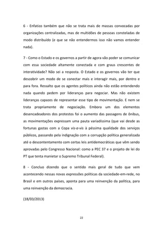 22
6 - Enfatizo também que não se trata mais de massas convocadas por
organizações centralizadas, mas de multidões de pessoas consteladas de
modo distribuído (e que se não entendermos isso não vamos entender
nada).
7 - Como o Estado e os governos a partir de agora vão poder se comunicar
com essa sociedade altamente conectada e com graus crescentes de
interatividade? Não sei a resposta. O Estado e os governos vão ter que
descobrir um modo de se conectar mais e interagir mais, por dentro e
para fora. Ressalto que os agentes políticos ainda não estão entendendo
nada quando pedem por lideranças para negociar. Mas não existem
lideranças capazes de representar esse tipo de movimentação. E nem se
trata propriamente de negociação. Embora um dos elementos
desencadeadores dos protestos foi o aumento das passagens de ônibus,
as movimentações expressam uma pauta variadíssima (que vai desde as
fortunas gastas com a Copa vis-a-vis à péssima qualidade dos serviços
públicos, passando pela indignação com a corrupção política generalizada
até o descontentamento com certas leis antidemocráticas que vêm sendo
aprovadas pelo Congresso Nacional: como a PEC 37 e o projeto de lei do
PT que tenta manietar o Supremo Tribunal Federal).
8 - Concluo dizendo que o sentido mais geral de tudo que vem
acontecendo nessas novas expressões políticas da sociedade-em-rede, no
Brasil e em outros países, aponta para uma reinvenção da política, para
uma reinvenção da democracia.
(18/03/2013)
 