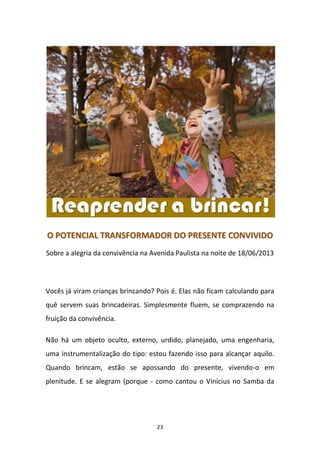 23
OO PPOOTTEENNCCIIAALL TTRRAANNSSFFOORRMMAADDOORR DDOO PPRREESSEENNTTEE CCOONNVVIIVVIIDDOO
Sobre a alegria da convivência na Avenida Paulista na noite de 18/06/2013
Vocês já viram crianças brincando? Pois é. Elas não ficam calculando para
quê servem suas brincadeiras. Simplesmente fluem, se comprazendo na
fruição da convivência.
Não há um objeto oculto, externo, urdido, planejado, uma engenharia,
uma instrumentalização do tipo: estou fazendo isso para alcançar aquilo.
Quando brincam, estão se apossando do presente, vivendo-o em
plenitude. E se alegram (porque - como cantou o Vinicius no Samba da
 