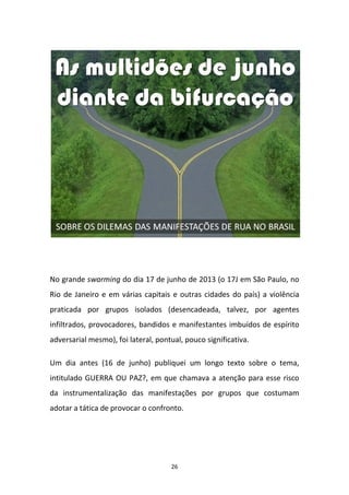 26
No grande swarming do dia 17 de junho de 2013 (o 17J em São Paulo, no
Rio de Janeiro e em várias capitais e outras cidades do país) a violência
praticada por grupos isolados (desencadeada, talvez, por agentes
infiltrados, provocadores, bandidos e manifestantes imbuídos de espírito
adversarial mesmo), foi lateral, pontual, pouco significativa.
Um dia antes (16 de junho) publiquei um longo texto sobre o tema,
intitulado GUERRA OU PAZ?, em que chamava a atenção para esse risco
da instrumentalização das manifestações por grupos que costumam
adotar a tática de provocar o confronto.
 