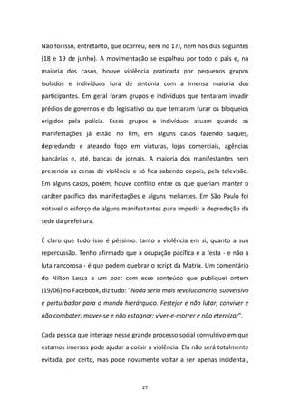 27
Não foi isso, entretanto, que ocorreu, nem no 17J, nem nos dias seguintes
(18 e 19 de junho). A movimentação se espalhou por todo o país e, na
maioria dos casos, houve violência praticada por pequenos grupos
isolados e indivíduos fora de sintonia com a imensa maioria dos
participantes. Em geral foram grupos e indivíduos que tentaram invadir
prédios de governos e do legislativo ou que tentaram furar os bloqueios
erigidos pela polícia. Esses grupos e indivíduos atuam quando as
manifestações já estão no fim, em alguns casos fazendo saques,
depredando e ateando fogo em viaturas, lojas comerciais, agências
bancárias e, até, bancas de jornais. A maioria dos manifestantes nem
presencia as cenas de violência e só fica sabendo depois, pela televisão.
Em alguns casos, porém, houve conflito entre os que queriam manter o
caráter pacífico das manifestações e alguns meliantes. Em São Paulo foi
notável o esforço de alguns manifestantes para impedir a depredação da
sede da prefeitura.
É claro que tudo isso é péssimo: tanto a violência em si, quanto a sua
repercussão. Tenho afirmado que a ocupação pacífica e a festa - e não a
luta rancorosa - é que podem quebrar o script da Matrix. Um comentário
do Nilton Lessa a um post com esse conteúdo que publiquei ontem
(19/06) no Facebook, diz tudo: "Nada seria mais revolucionário, subversivo
e perturbador para o mundo hierárquico. Festejar e não lutar; conviver e
não combater; mover-se e não estagnar; viver-e-morrer e não eternizar".
Cada pessoa que interage nesse grande processo social convulsivo em que
estamos imersos pode ajudar a coibir a violência. Ela não será totalmente
evitada, por certo, mas pode novamente voltar a ser apenas incidental,
 