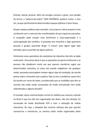 28
fortuita, lateral, pontual. Além de carregar cartazes e gritar, com perdão
do termo, a "palavra-de-ordem" SEM VIOLÊNCIA, ajudaria muito, a meu
ver, ocupar pacificamente determinados espaços públicos e fazer festas.
Ocupar espaços públicos (por exemplo, uma praça ou várias praças) é mais
condizente com a natureza das manifestações do que organizar passeatas.
A ocupação pode ensejar mais facilmente a auto-organização e a
autorregulação dos conflitos. A passeata tem itinerário e logo aparecem
pessoas e grupos querendo dirigir "a massa" para algum lugar (por
exemplo, para os portões de algum palácio).
Felizmente esses aprendizes de condutores de rebanhos não têm se dado
muito bem. Uma prova disso é que as passeatas em geral se bifurcam e as
pessoas não obedecem muito aos que querem mandá-las seguir por
determinados caminhos, às vezes até usando megafones. De qualquer
modo, passeatas pressupõem sempre algum tipo de condução, de acordo
prévio sobre o itinerário com a polícia. Mas aí vem o problema: quem fará
tal acordo em nome de todos, considerando que as multidões que têm se
reunido não estão sendo convocadas de modo centralizado nem estão
subordinadas a alguma direção?
O inovador dessa movimentação incrível (e inédita) que estamos vivendo
no Brasil é que ela não tem organização top down, não tem direção, foi
convocada de modo distribuído P2P e com a utilização de mídias
interativas. Ou seja, a despeito dos sinceros esforços dos que querem
convocá-los e orientá-los, os eventos estão sendo organizados pelos
 