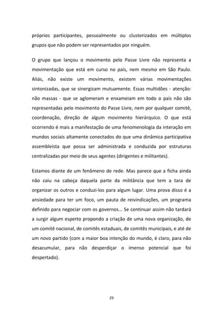 29
próprios participantes, pessoalmente ou clusterizados em múltiplos
grupos que não podem ser representados por ninguém.
O grupo que lançou o movimento pelo Passe Livre não representa a
movimentação que está em curso no país, nem mesmo em São Paulo.
Aliás, não existe um movimento, existem várias movimentações
sintonizadas, que se sinergizam mutuamente. Essas multidões - atenção:
não massas - que se aglomeram e enxameiam em todo o país não são
representadas pelo movimento do Passe Livre, nem por qualquer comitê,
coordenação, direção de algum movimento hierárquico. O que está
ocorrendo é mais a manifestação de uma fenomenologia da interação em
mundos sociais altamente conectados do que uma dinâmica participativa
assembleísta que possa ser administrada e conduzida por estruturas
centralizadas por meio de seus agentes (dirigentes e militantes).
Estamos diante de um fenômeno de rede. Mas parece que a ficha ainda
não caiu na cabeça daquela parte da militância que tem a tara de
organizar os outros e conduzi-los para algum lugar. Uma prova disso é a
ansiedade para ter um foco, um pauta de reivindicações, um programa
definido para negociar com os governos... Se continuar assim não tardará
a surgir algum esperto propondo a criação de uma nova organização, de
um comitê nacional, de comitês estaduais, de comitês municipais, e até de
um novo partido (com a maior boa intenção do mundo, é claro, para não
desacumular, para não desperdiçar o imenso potencial que foi
despertado).
 