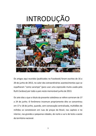 3
INTRODUÇÃO
Os artigos aqui reunidos (publicados no Facebook) foram escritos de 16 a
20 de junho de 2013, no calor dos extraordinários acontecimentos que se
espalharam "como sarampo" (para usar uma expressão muita usada pela
Ruth Cardoso) por todo o país neste memorável junho de 2013.
Os sete dias a que o título da presente coletânea se refere correram de 17
a 24 de junho. O fenômeno incomum propriamente dito se concentrou
em 17 e 18 de junho, quando, sem convocação centralizada, multidões de
milhões se constelaram em ruas de praças do Brasil, nas capitais e no
interior, nas grandes e pequenas cidades, de norte a sul e de leste a oeste
do território nacional.
 