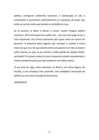 31
política, configuram ambientes favoráveis à colaboração (e não à
competição) e questionam profundamente os esquemas de poder que
estão na raiz dos males que levaram as multidões às ruas.
Se as pessoas se põem a dançar e cantar, muitos milagres podem
acontecer. Até mesmo governos podem cair - mas isso está longe de ser o
mais importante. Só é muito importante para quem sonha em entrar em
governos. O potencial desse gigante que começou a acordar é muito
maior do que isso. De que adianta entrar em governos se não se muda o
velho sistema, ou seja, se se mantém o velho padrão de relação Estado-
sociedade? Em pouco tempo os novos ocupantes estarão reproduzindo o
mesmo comportamento que hoje condenam nos velhos atores...
O que está em jogo, neste momento, no Brasil e em vários lugares do
mundo, é uma mudança mais profunda: uma verdadeira reinvenção da
política ou uma nova invenção da democracia.
(20/06/2013)
 