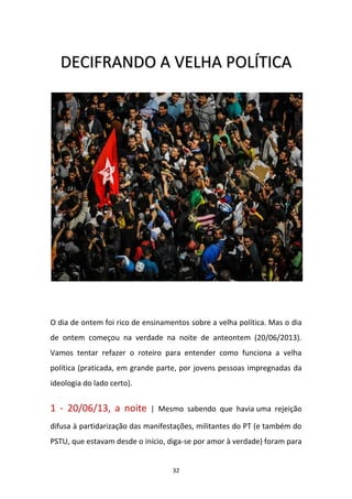 32
DDEECCIIFFRRAANNDDOO AA VVEELLHHAA PPOOLLÍÍTTIICCAA
O dia de ontem foi rico de ensinamentos sobre a velha política. Mas o dia
de ontem começou na verdade na noite de anteontem (20/06/2013).
Vamos tentar refazer o roteiro para entender como funciona a velha
política (praticada, em grande parte, por jovens pessoas impregnadas da
ideologia do lado certo).
1 - 20/06/13, a noite | Mesmo sabendo que havia uma rejeição
difusa à partidarização das manifestações, militantes do PT (e também do
PSTU, que estavam desde o início, diga-se por amor à verdade) foram para
 