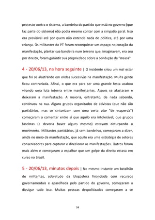 34
protesto contra o sistema, a bandeira do partido que está no governo (que
faz parte do sistema) não podia mesmo contar com a simpatia geral. Isso
era previsível até por quem não entende nada de política, até por uma
criança. Os militantes do PT foram reconquistar um espaço no coração da
manifestação, plantar sua bandeira num terreno que, imaginavam, era seu
por direito, foram garantir sua propriedade sobre a condução da "massa".
4 - 20/06/13, na hora seguinte | O incidente criou um mal estar
que foi se alastrando em ondas sucessivas na manifestação. Muita gente
ficou contrariada. Afinal, o que era para ser uma grande festa acabou
virando uma luta interna entre manifestantes. Alguns se afastaram e
deixaram a manifestação. A maioria, entretanto, de nada sabendo,
continuou na rua. Alguns grupos organizados de ativistas (que não são
partidários, mas se sintonizam com uma certa vibe "de esquerda")
começaram a comentar entre si que aquilo era intolerável, que grupos
fascistas (e deveria haver alguns mesmo) estavam deturpando o
movimento. Militantes partidários, já sem bandeiras, começaram a dizer,
ainda no meio da manifestação, que aquilo era uma estratégia de setores
conservadores para capturar e direcionar as manifestações. Outros foram
mais além e começaram a espalhar que um golpe da direita estava em
curso no Brasil.
5 - 20/06/13, minutos depois | No mesmo instante um batalhão
de militantes, sobretudo da blogosfera financiada com recursos
governamentais e aparelhada pelo partido do governo, começaram a
divulgar tudo isso. Muitas pessoas despolitizadas começaram a se
 