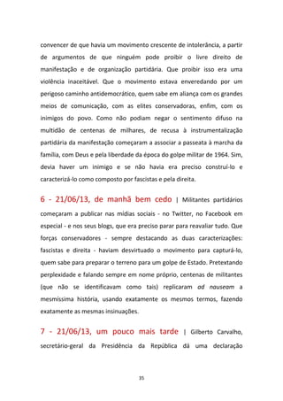 35
convencer de que havia um movimento crescente de intolerância, a partir
de argumentos de que ninguém pode proibir o livre direito de
manifestação e de organização partidária. Que proibir isso era uma
violência inaceitável. Que o movimento estava enveredando por um
perigoso caminho antidemocrático, quem sabe em aliança com os grandes
meios de comunicação, com as elites conservadoras, enfim, com os
inimigos do povo. Como não podiam negar o sentimento difuso na
multidão de centenas de milhares, de recusa à instrumentalização
partidária da manifestação começaram a associar a passeata à marcha da
família, com Deus e pela liberdade da época do golpe militar de 1964. Sim,
devia haver um inimigo e se não havia era preciso construí-lo e
caracterizá-lo como composto por fascistas e pela direita.
6 - 21/06/13, de manhã bem cedo | Militantes partidários
começaram a publicar nas mídias sociais - no Twitter, no Facebook em
especial - e nos seus blogs, que era preciso parar para reavaliar tudo. Que
forças conservadores - sempre destacando as duas caracterizações:
fascistas e direita - haviam desvirtuado o movimento para capturá-lo,
quem sabe para preparar o terreno para um golpe de Estado. Pretextando
perplexidade e falando sempre em nome próprio, centenas de militantes
(que não se identificavam como tais) replicaram ad nauseam a
mesmíssima história, usando exatamente os mesmos termos, fazendo
exatamente as mesmas insinuações.
7 - 21/06/13, um pouco mais tarde | Gilberto Carvalho,
secretário-geral da Presidência da República dá uma declaração
 