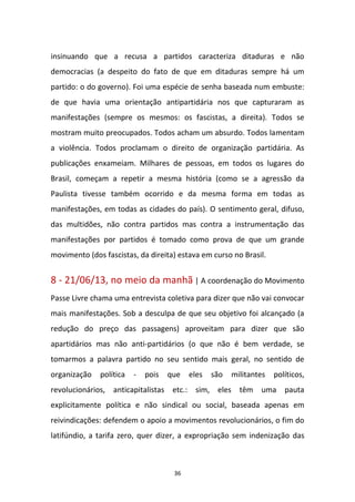 36
insinuando que a recusa a partidos caracteriza ditaduras e não
democracias (a despeito do fato de que em ditaduras sempre há um
partido: o do governo). Foi uma espécie de senha baseada num embuste:
de que havia uma orientação antipartidária nos que capturaram as
manifestações (sempre os mesmos: os fascistas, a direita). Todos se
mostram muito preocupados. Todos acham um absurdo. Todos lamentam
a violência. Todos proclamam o direito de organização partidária. As
publicações enxameiam. Milhares de pessoas, em todos os lugares do
Brasil, começam a repetir a mesma história (como se a agressão da
Paulista tivesse também ocorrido e da mesma forma em todas as
manifestações, em todas as cidades do país). O sentimento geral, difuso,
das multidões, não contra partidos mas contra a instrumentação das
manifestações por partidos é tomado como prova de que um grande
movimento (dos fascistas, da direita) estava em curso no Brasil.
8 - 21/06/13, no meio da manhã | A coordenação do Movimento
Passe Livre chama uma entrevista coletiva para dizer que não vai convocar
mais manifestações. Sob a desculpa de que seu objetivo foi alcançado (a
redução do preço das passagens) aproveitam para dizer que são
apartidários mas não anti-partidários (o que não é bem verdade, se
tomarmos a palavra partido no seu sentido mais geral, no sentido de
organização política - pois que eles são militantes políticos,
revolucionários, anticapitalistas etc.: sim, eles têm uma pauta
explicitamente política e não sindical ou social, baseada apenas em
reivindicações: defendem o apoio a movimentos revolucionários, o fim do
latifúndio, a tarifa zero, quer dizer, a expropriação sem indenização das
 
