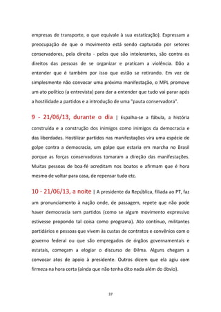 37
empresas de transporte, o que equivale à sua estatização). Expressam a
preocupação de que o movimento está sendo capturado por setores
conservadores, pela direita - pelos que são intolerantes, são contra os
direitos das pessoas de se organizar e praticam a violência. Dão a
entender que é também por isso que estão se retirando. Em vez de
simplesmente não convocar uma próxima manifestação, o MPL promove
um ato político (a entrevista) para dar a entender que tudo vai parar após
a hostilidade a partidos e a introdução de uma "pauta conservadora".
9 - 21/06/13, durante o dia | Espalha-se a fábula, a história
construída e a construção dos inimigos como inimigos da democracia e
das liberdades. Hostilizar partidos nas manifestações vira uma espécie de
golpe contra a democracia, um golpe que estaria em marcha no Brasil
porque as forças conservadoras tomaram a direção das manifestações.
Muitas pessoas de boa-fé acreditam nos boatos e afirmam que é hora
mesmo de voltar para casa, de repensar tudo etc.
10 - 21/06/13, a noite | A presidente da República, filiada ao PT, faz
um pronunciamento à nação onde, de passagem, repete que não pode
haver democracia sem partidos (como se algum movimento expressivo
estivesse propondo tal coisa como programa). Ato contínuo, militantes
partidários e pessoas que vivem às custas de contratos e convênios com o
governo federal ou que são empregados de órgãos governamentais e
estatais, começam a elogiar o discurso de Dilma. Alguns chegam a
convocar atos de apoio à presidente. Outros dizem que ela agiu com
firmeza na hora certa (ainda que não tenha dito nada além do óbvio).
 