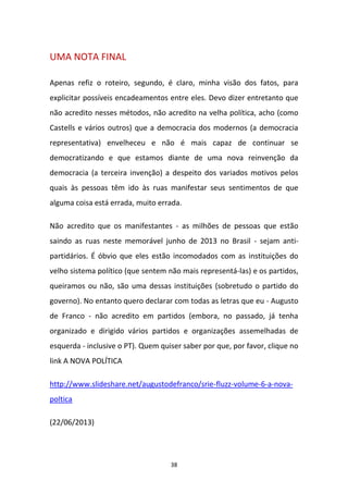 38
UMA NOTA FINAL
Apenas refiz o roteiro, segundo, é claro, minha visão dos fatos, para
explicitar possíveis encadeamentos entre eles. Devo dizer entretanto que
não acredito nesses métodos, não acredito na velha política, acho (como
Castells e vários outros) que a democracia dos modernos (a democracia
representativa) envelheceu e não é mais capaz de continuar se
democratizando e que estamos diante de uma nova reinvenção da
democracia (a terceira invenção) a despeito dos variados motivos pelos
quais às pessoas têm ido às ruas manifestar seus sentimentos de que
alguma coisa está errada, muito errada.
Não acredito que os manifestantes - as milhões de pessoas que estão
saindo as ruas neste memorável junho de 2013 no Brasil - sejam anti-
partidários. É óbvio que eles estão incomodados com as instituições do
velho sistema político (que sentem não mais representá-las) e os partidos,
queiramos ou não, são uma dessas instituições (sobretudo o partido do
governo). No entanto quero declarar com todas as letras que eu - Augusto
de Franco - não acredito em partidos (embora, no passado, já tenha
organizado e dirigido vários partidos e organizações assemelhadas de
esquerda - inclusive o PT). Quem quiser saber por que, por favor, clique no
link A NOVA POLÍTICA
http://www.slideshare.net/augustodefranco/srie-fluzz-volume-6-a-nova-
poltica
(22/06/2013)
 