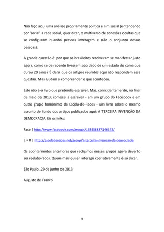 4
Não faço aqui uma análise propriamente política e sim social (entendendo
por 'social' a rede social, quer dizer, o multiverso de conexões ocultas que
se configuram quando pessoas interagem e não o conjunto dessas
pessoas).
A grande questão é: por que os brasileiros resolveram se manifestar justo
agora, como se de repente tivessem acordado de um estado de coma que
durou 20 anos? É claro que os artigos reunidos aqui não respondem essa
questão. Mas ajudam a compreender o que aconteceu.
Este não é o livro que pretendia escrever. Mas, coincidentemente, no final
de maio de 2013, comecei a escrever - em um grupo do Facebook e em
outro grupo homônimo da Escola-de-Redes - um livro sobre o mesmo
assunto de fundo dos artigos publicados aqui: A TERCEIRA INVENÇÃO DA
DEMOCRACIA. Eis os links:
Face | http://www.facebook.com/groups/163556837146342/
E = R | http://escoladeredes.net/group/a-terceira-invencao-da-democracia
Os apontamentos anteriores que redigimos nesses grupos agora deverão
ser reelaborados. Quem mais quiser interagir cocriativamente é só clicar.
São Paulo, 29 de junho de 2013
Augusto de Franco
 