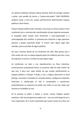 41
ser apenas incidental, fortuita, lateral, pontual. Além de carregar cartazes
e gritar, com perdão do termo, a "palavra-de-ordem" SEM VIOLÊNCIA,
ajudaria muito, a meu ver, ocupar pacificamente determinados espaços
públicos e fazer festas.
Ocupar espaços públicos (por exemplo, uma praça ou várias praças) é mais
condizente com a natureza das manifestações do que organizar passeatas.
A ocupação pode ensejar mais facilmente a auto-organização e a
autorregulação dos conflitos. A passeata tem itinerário e logo aparecem
pessoas e grupos querendo dirigir "a massa" para algum lugar (por
exemplo, para os portões de algum palácio).
De novo. Estamos diante de um fenômeno de rede. Mas parece que a
ficha ainda não caiu na cabeça daquela parte da militância que tem a tara
de organizar os outros e conduzi-los para algum lugar.
Se confiarmos na rede e nos abandonarmos ao fluxo interativo,
continuaremos antecipando futuro no presente. Não há nada melhor do
que isso. E para isso, nada melhor do que ocupar pacificamente os
espaços públicos e festejar. A festa, o riso, a alegria, desarmam os hard
feelings, convertem inimizade em amizade política, configuram ambientes
favoráveis à colaboração (e não à competição) e questionam
profundamente os esquemas de poder que estão na raiz dos males que
levaram as multidões às ruas.
Se as pessoas se põem a dançar e cantar, muitos milagres podem
acontecer. Até mesmo governos podem cair - mas isso está longe de ser o
mais importante. Só é muito importante para quem sonha em entrar em
 