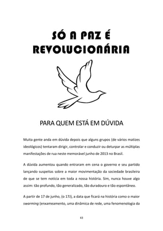43
PARA QUEM ESTÁ EM DÚVIDA
Muita gente anda em dúvida depois que alguns grupos (de vários matizes
ideológicos) tentaram dirigir, controlar e conduzir ou deturpar as múltiplas
manifestações de rua neste memorável junho de 2013 no Brasil.
A dúvida aumentou quando entraram em cena o governo e seu partido
lançando suspeitas sobre a maior movimentação da sociedade brasileira
de que se tem notícia em toda a nossa história. Sim, nunca houve algo
assim: tão profundo, tão generalizado, tão duradouro e tão espontâneo.
A partir de 17 de junho, (o 17J), a data que ficará na história como o maior
swarming (enxameamento, uma dinâmica de rede, uma fenomenologia da
 