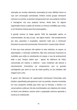 44
interação em mundos altamente conectados) já visto. Milhões foram às
ruas sem convocação centralizada. Embora muitos grupos tentassem
convocar os eventos, as pessoas compareceram por seus próprios motivos
e interagiram nos seus próprios termos. Ainda bem. Se alguma
organização tivesse o poder de levantar as imensas multidões que vimos,
aí sim teríamos motivos para ficar preocupados...
A grande maioria (o Ibope aponta 75%) da população apoiou as
movimentações. Ou seja, os que - por algum motivo - não compareceram
aos atos, passeatas e ocupações, apoiaram tudo isso e continuam
favoráveis ao que está acontecendo. Pensem bem: é quase todo o Brasil!
É claro que essas pessoas não apóiam os atos violentos, os saques, as
depredações, o chamado vandalismo. Mas elas continuam favoráveis às
multidões que estão se constelando em praças e ruas de praticamente
todo o país. Porque sabem que - apesar da cobertura da mídia,
concentrada em noticiar a violência - esses incidentes são laterais e
extremamente minoritários (se compararmos com os grandes
contingentes que saem às ruas de modo pacífico, os tais vândalos não
chegam nem a 1%).
E apesar das lideranças de organizações hierárquicas financiadas pelo
Estado e aparelhadas pelo governo e por seu partido, estarem envolvidas
em uma campanha sórdida para dizer que os fascistas, a direita e os
conservadores estão por trás das manifestações com objetivos de instalar
no Brasil uma ditadura, mesmo assim a população continua apoiando e
continua se mobilizando.
 