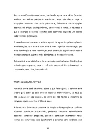 45
Sim, as manifestações continuam, evoluindo agora para várias formatos
inéditos. As velhas passeatas continuam, mas vão dando lugar a
ocupações menores, atos mais pontuais e, felizmente, até ocupações
pacíficas de praças, acampamentos, celebrações e festas. A novidade é
que a invenção de novos formatos está ocorrendo segundo um padrão
cada vez mais distribuído.
Provavelmente o que vamos assistir a partir de agora é a pulverização das
manifestações. Mas isso é bom, não é ruim. Significa multiplicação por
mais distribuição e mais reinvenção, mais cocriação. Significa mais rede e
menos hierarquia. Significa mais democracia e menos autocracia.
Autocracia é um metabolismo de organizações centralizadas (hierárquicas)
voltadas para a guerra, para o confronto, para a violência (eventual ou
continuada, quer dizer, institucional).
TEMOS JÁ UM BOM CRITÉRIO
Portanto, quem está em dúvida sobre o que fazer agora, já tem um bom
critério para saber se deve ou não apoiar as manifestações, se deve ou
não comparecer aos eventos, se deve ou não tomar a iniciativa de
convocar novos atos. Este critério é a paz.
A democracia é um modo pazeante de relação e de regulação de conflitos.
Podemos continuar protestando, podemos continuar reivindicando,
podemos continuar propondo, podemos continuar inventando novas
formas de convivência que questionem o sistema: sem violência, sem
 