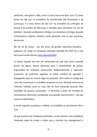 46
confronto, sem guerra. Aliás, esta é a única forma de fazer isso. É a única
forma de não cair na armadilha da centralização (da hierarquia) e da
autocracia. É a única forma de não cair na armadilha da unificação de
pautas e da escolha de lideranças e direções para centralizar em vez de
distribuir. Quando combatemos inimigos nos tornamos o inimigo. Quando
centralizamos erigimos sistemas muito parecidos com os que queremos
desmontar.
No dia 16 de junho - um dia antes do grande swarming brasileiro -
publiquei um artigo no Facebook intitulado GUERRA OU PAZ? Eis o link
para quem ainda não leu: http://goo.gl/zZG47
Já estava naquele dia com um sentimento de que este seria o grande
divisor de águas. Estava alertando para a possibilidade de grupos
organizados de militantes provocarem deliberadamente a repressão,
investirem no confronto seguindo as velhas cartilhas de agitação e
propaganda (que eu mesmo segui no passado). Dizia então no artigo que
"isso não acontecerá se multidões ocuparem as ruas. Quando centenas de
milhares, milhões, saem as ruas, não há mais repressão possível. Mas
multidões de pessoas conectadas - e formadas a partir de miríades de
micromotivos diferentes (compondo uma grande murmuration) - não são
massas arrebanhadas".
E no dia seguinte aconteceu o melhor: as multidões se constelaram (foi o
17J).
Os que anseiam por mudanças profundas, os que querem uma verdadeira
revolução capaz de mudar o status quo e reiniciar (ou reprogramar) o
 