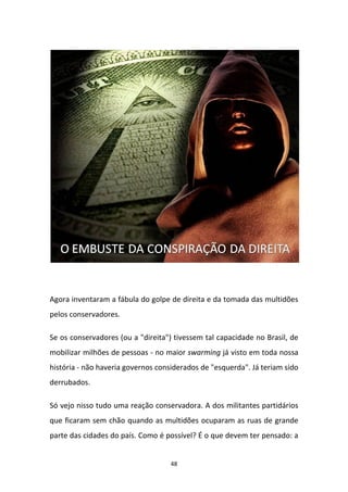 48
Agora inventaram a fábula do golpe de direita e da tomada das multidões
pelos conservadores.
Se os conservadores (ou a "direita") tivessem tal capacidade no Brasil, de
mobilizar milhões de pessoas - no maior swarming já visto em toda nossa
história - não haveria governos considerados de "esquerda". Já teriam sido
derrubados.
Só vejo nisso tudo uma reação conservadora. A dos militantes partidários
que ficaram sem chão quando as multidões ocuparam as ruas de grande
parte das cidades do país. Como é possível? É o que devem ter pensado: a
 