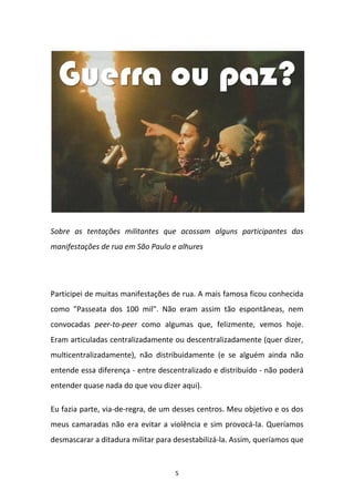 5
Sobre as tentações militantes que acossam alguns participantes das
manifestações de rua em São Paulo e alhures
Participei de muitas manifestações de rua. A mais famosa ficou conhecida
como "Passeata dos 100 mil". Não eram assim tão espontâneas, nem
convocadas peer-to-peer como algumas que, felizmente, vemos hoje.
Eram articuladas centralizadamente ou descentralizadamente (quer dizer,
multicentralizadamente), não distribuidamente (e se alguém ainda não
entende essa diferença - entre descentralizado e distribuído - não poderá
entender quase nada do que vou dizer aqui).
Eu fazia parte, via-de-regra, de um desses centros. Meu objetivo e os dos
meus camaradas não era evitar a violência e sim provocá-la. Queríamos
desmascarar a ditadura militar para desestabilizá-la. Assim, queríamos que
 
