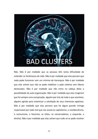 51
Não. Não é por maldade que as pessoas têm tanta dificuldade de
entender os fenômenos de rede. Não é por maldade que elas pensam que
nada pode funcionar sem um mínimo de hierarquia. Não é por maldade
que elas acham que não se pode mobilizar a ação coletiva sem líderes
destacados. Não é por maldade que não entra na cabeça delas a
possibilidade da auto-organização. Não é por maldade que elas imaginam
que há sempre uma conspiração, alguém por trás de tudo o que acontece,
alguém agindo para maximizar a satisfação de seus interesses egotistas.
Não é por maldade que elas pensam que há algum grande inimigo
responsável por todo mal que nos assola (o capitalismo, o neoliberalismo,
o comunismo, o fascismo, as elites, os conservadores, a esquerda, a
direita). Não é por maldade que elas acham que tudo só se pode resolver
 