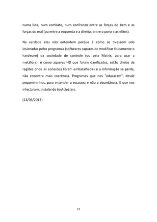 52
numa luta, num combate, num confronto entre as forças do bem e as
forças do mal (ou entre a esquerda e a direita, entre o povo e as elites).
Na verdade elas não entendem porque é como se tivessem sido
lesionadas pelos programas (softwares capazes de modificar fisicamente o
hardware) da sociedade de controle (ou pela Matrix, para usar a
metáfora): é como aqueles HD que foram danificados, estão cheios de
regiões onde as conexões foram embaralhadas e a informação se perde,
não encontra mais coerência. Programas que nos "educaram", desde
pequenininhos, para entender a escassez e não a abundância. E que nos
infectaram, instalando bad clusters.
(23/06/2013)
 