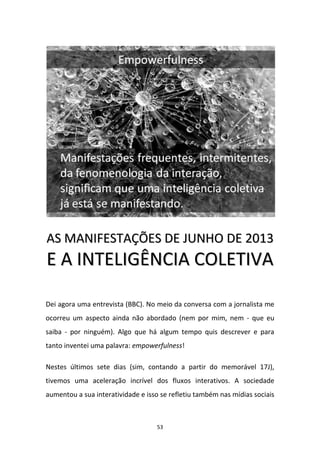 53
AASS MMAANNIIFFEESSTTAAÇÇÕÕEESS DDEE JJUUNNHHOO DDEE 22001133
EE AA IINNTTEELLIIGGÊÊNNCCIIAA CCOOLLEETTIIVVAA
Dei agora uma entrevista (BBC). No meio da conversa com a jornalista me
ocorreu um aspecto ainda não abordado (nem por mim, nem - que eu
saiba - por ninguém). Algo que há algum tempo quis descrever e para
tanto inventei uma palavra: empowerfulness!
Nestes últimos sete dias (sim, contando a partir do memorável 17J),
tivemos uma aceleração incrível dos fluxos interativos. A sociedade
aumentou a sua interatividade e isso se refletiu também nas mídias sociais
 