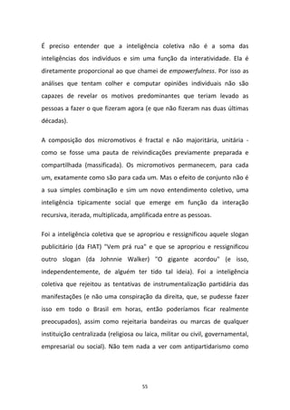 55
É preciso entender que a inteligência coletiva não é a soma das
inteligências dos indivíduos e sim uma função da interatividade. Ela é
diretamente proporcional ao que chamei de empowerfulness. Por isso as
análises que tentam colher e computar opiniões individuais não são
capazes de revelar os motivos predominantes que teriam levado as
pessoas a fazer o que fizeram agora (e que não fizeram nas duas últimas
décadas).
A composição dos micromotivos é fractal e não majoritária, unitária -
como se fosse uma pauta de reivindicações previamente preparada e
compartilhada (massificada). Os micromotivos permanecem, para cada
um, exatamente como são para cada um. Mas o efeito de conjunto não é
a sua simples combinação e sim um novo entendimento coletivo, uma
inteligência tipicamente social que emerge em função da interação
recursiva, iterada, multiplicada, amplificada entre as pessoas.
Foi a inteligência coletiva que se apropriou e ressignificou aquele slogan
publicitário (da FIAT) "Vem prá rua" e que se apropriou e ressignificou
outro slogan (da Johnnie Walker) "O gigante acordou" (e isso,
independentemente, de alguém ter tido tal ideia). Foi a inteligência
coletiva que rejeitou as tentativas de instrumentalização partidária das
manifestações (e não uma conspiração da direita, que, se pudesse fazer
isso em todo o Brasil em horas, então poderíamos ficar realmente
preocupados), assim como rejeitaria bandeiras ou marcas de qualquer
instituição centralizada (religiosa ou laica, militar ou civil, governamental,
empresarial ou social). Não tem nada a ver com antipartidarismo como
 