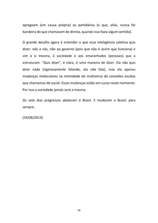 56
apregoam (em causa própria) os partidários (e que, aliás, nunca foi
bandeira do que chamavam de direita, quando isso fazia algum sentido).
O grande desafio agora é entender o que essa inteligência coletiva quis
dizer: não a nós, não ao governo (pois que não é assim que funciona) e
sim à si mesma, à sociedade e aos emaranhados (pessoais) que a
estruturam. "Quis dizer", é claro, é uma maneira de dizer. Ela não quis
dizer nada (rigorosamente falando, ela não fala), mas ela operou
mudanças moleculares na intimidade do multiverso de conexões ocultas
que chamamos de social. Essas mudanças estão em curso neste momento.
Por isso a sociedade jamais será a mesma.
Os sete dias pregressos abalaram o Brasil. E mudaram o Brasil, para
sempre.
(24/06/2013)
 