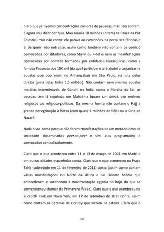 58
Claro que já tivemos concentrações maiores de pessoas, mas não contam.
E agora vou dizer por que. Mao reunia 10 milhões (dizem) na Praça da Paz
Celestial, mas não conta: ele parava os caminhões na porta das fábricas e
ai de quem não entrasse, assim como também não contam os comício
convocados por ditadores, como Stalin ou Fidel e nem as manifestações
convocadas por comitês formados por entidades hierárquicas, como a
famosa Passeata dos 100 mil (da qual participei e até ajudei a organizar) e
aquelas que ocorreram no Anhangabaú em São Paulo, na luta pelas
diretas (uma delas tinha 1,5 milhão). Não contam nem mesmo aquelas
marchas intermináveis de Gandhi na Índia, como a Marcha do Sal: as
pessoas iam lá seguindo um Mahatma (quase um deva), por motivos
religiosos ou religioso-políticos. Da mesma forma não contam o Hajj a
grande peregrinação à Meca (com quase 4 milhões de fiéis) ou o Círio de
Nazaré.
Nada disso conta porque não foram manifestações de um metabolismo da
sociedade disseminadas peer-to-peer e sim atos programados e
convocados centralizadamente.
Claro que o que aconteceu entre 11 e 13 de março de 2004 em Madri e
em outras cidades espanholas conta. Claro que o que aconteceu na Praça
Tahir (sobretudo em 11 de fevereiro de 2011) conta (assim como contam
várias manifestações no Norte da África e no Oriente Médio que
antecederam e sucederam à movimentação egípcia no bojo do que se
convencionou chamar de Primavera Árabe). Claro que o que aconteceu no
Zuccottti Park em Nova York, em 17 de setembro de 2011 conta, assim
como contam as dezenas de Occupy que vieram na esteira. Claro que o
 