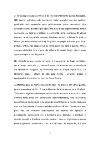 6
as forças repressivas reprimissem de fato violentamente as manifestações.
Não éramos suicidas e não queríamos matar ninguém, mas um cadáver
produzido pela repressão seria politicamente muito bem-vindo. Um
cadáver era uma bandeira preciosíssima. Então nos organizávamos para o
confronto, ou para desencadear o confronto. Íamos armados de vários
objetos, desde coquetéis molotov, bombas caseiras, bolinhas de gude e
rolhas (para derrubar os cavalos), forquilhas de pregos soldados para furar
pneus... Enfim, nos preparávamos como quem vai para a guerra. Afinal,
éramos militantes (e a origem da palavra diz quase tudo). Não éramos
agentes da paz e sim da guerra.
No contexto da guerra não corríamos o risco apenas de levar cacetadas,
ter a cabeça quebrada ou, eventualmente, vir a morrer em consequência
de ferimentos infligidos no confronto com as tropas repressoras. Se
fôssemos pegos - alguns de nós, pelo menos - seríamos presos e
condenados, torturados ou mortos. Como fomos.
A diferença para as manifestações de hoje - no Brasil e em vários países,
pelo menos do ocidente - é que estávamos lutando contra uma ditadura.
Tínhamos a legitimidade de quem estava lutando contra a autocracia. Mas
embora falássemos em democracia frequentemente, não estávamos
convertidos à democracia e, na verdade, não tínhamos a menor noção do
que era democracia. Éramos analfabetos democráticos. Democracia era,
para nós, um conceito instrumental, um recurso de agitação e
propaganda. Democracia era a bandeira para derrubar a ditadura e
depois, quando a ditadura fosse derrubada... bem, aí erigiríamos o nosso
próprio governo: autocrático, sim, mas do-bem, de esquerda, dos que
 
