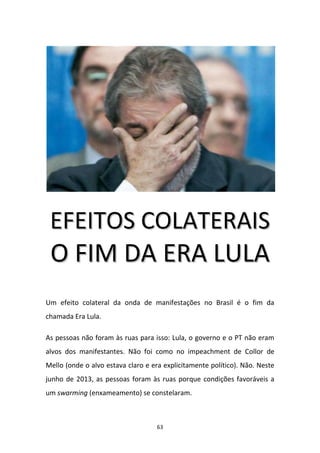 63
EEFFEEIITTOOSS CCOOLLAATTEERRAAIISS
OO FFIIMM DDAA EERRAA LLUULLAA
Um efeito colateral da onda de manifestações no Brasil é o fim da
chamada Era Lula.
As pessoas não foram às ruas para isso: Lula, o governo e o PT não eram
alvos dos manifestantes. Não foi como no impeachment de Collor de
Mello (onde o alvo estava claro e era explicitamente político). Não. Neste
junho de 2013, as pessoas foram às ruas porque condições favoráveis a
um swarming (enxameamento) se constelaram.
 
