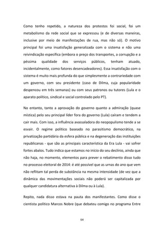 64
Como tenho repetido, a natureza dos protestos foi social, foi um
metabolismo da rede social que se expressou (e de diversas maneiras,
inclusive por meio de manifestações de rua, mas não só). O motivo
principal foi uma insatisfação generalizada com o sistema e não uma
reivindicação específica (embora o preço dos transportes, a corrupção e a
péssima qualidade dos serviços públicos, tenham atuado,
incidentalmente, como fatores desencadeadores). Essa insatisfação com o
sistema é muito mais profunda do que simplesmente a contrariedade com
um governo, com seu presidente (caso de Dilma, cuja popularidade
despencou em três semanas) ou com seus patronos ou tutores (Lula e o
aparato político, sindical e social controlado pelo PT).
No entanto, tanto a aprovação do governo quanto a admiração (quase
mística) pelo seu principal líder fora do governo (Lula) caíram e tendem a
cair mais. Com isso, a influência avassaladora do neopopulismo tende a se
esvair. O regime político baseado no parasitismo democrático, na
privatização partidária da esfera pública e na degeneração das instituições
republicanas - que são as principais característica da Era Lula - vai sofrer
fortes abalos. Tudo indica que estamos no início do seu declínio, ainda que
não haja, no momento, elementos para prever o rebatimento disso tudo
no processo eleitoral de 2014: é até possível que as urnas do ano que vem
não reflitam tal perda de substância na mesma intensidade (de vez que a
dinâmica das movimentações sociais não poderá ser capitalizada por
qualquer candidatura alternativa à Dilma ou à Lula).
Repito, nada disso estava na pauta dos manifestantes. Como disse o
cientista político Marcos Nobre (que debateu comigo no programa Entre
 