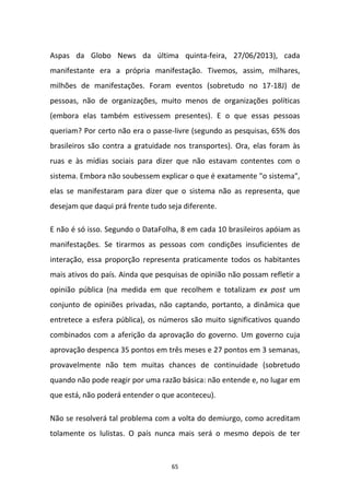 65
Aspas da Globo News da última quinta-feira, 27/06/2013), cada
manifestante era a própria manifestação. Tivemos, assim, milhares,
milhões de manifestações. Foram eventos (sobretudo no 17-18J) de
pessoas, não de organizações, muito menos de organizações políticas
(embora elas também estivessem presentes). E o que essas pessoas
queriam? Por certo não era o passe-livre (segundo as pesquisas, 65% dos
brasileiros são contra a gratuidade nos transportes). Ora, elas foram às
ruas e às mídias sociais para dizer que não estavam contentes com o
sistema. Embora não soubessem explicar o que é exatamente "o sistema",
elas se manifestaram para dizer que o sistema não as representa, que
desejam que daqui prá frente tudo seja diferente.
E não é só isso. Segundo o DataFolha, 8 em cada 10 brasileiros apóiam as
manifestações. Se tirarmos as pessoas com condições insuficientes de
interação, essa proporção representa praticamente todos os habitantes
mais ativos do país. Ainda que pesquisas de opinião não possam refletir a
opinião pública (na medida em que recolhem e totalizam ex post um
conjunto de opiniões privadas, não captando, portanto, a dinâmica que
entretece a esfera pública), os números são muito significativos quando
combinados com a aferição da aprovação do governo. Um governo cuja
aprovação despenca 35 pontos em três meses e 27 pontos em 3 semanas,
provavelmente não tem muitas chances de continuidade (sobretudo
quando não pode reagir por uma razão básica: não entende e, no lugar em
que está, não poderá entender o que aconteceu).
Não se resolverá tal problema com a volta do demiurgo, como acreditam
tolamente os lulistas. O país nunca mais será o mesmo depois de ter
 