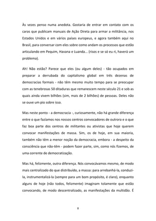 8
Às vezes penso numa anedota. Gostaria de entrar em contato com os
caras que publicam manuais de Ação Direta para armar a militância, nos
Estados Unidos e em vários países europeus, e agora também aqui no
Brasil, para conversar com eles sobre como andam os processos que estão
articulando em Pequim, Havana e Luanda... (risos e se só eu ri, haverá um
problema).
Ah! Não estão? Parece que eles (ou algum deles) - tão ocupados em
preparar a derrubada do capitalismo global em três dezenas de
democracias formais - não têm mesmo muito tempo para se preocupar
com as tenebrosas 50 ditaduras que remanescem neste século 21 e sob as
quais ainda vivem bilhões (sim, mais de 2 bilhões) de pessoas. Deles não
se ouve um pio sobre isso.
Mas neste ponto - a democracia -, curiosamente, não há grande diferença
entre o que fazíamos nos nossos centros convocadores de outrora e o que
faz boa parte dos centros de militantes ou ativistas que hoje querem
convocar manifestações de massa. Sim, os de hoje, em sua maioria,
também não têm a menor noção da democracia, embora - a despeito da
consciência que não-têm - podem fazer parte, sim, como nós fizemos, de
uma corrente de democratização.
Mas há, felizmente, outra diferença. Nós convocávamos mesmo, de modo
mais centralizado do que distribuído, a massa: para arrebanhá-la, conduzi-
la, instrumentalizá-la (sempre para um bom propósito, é claro), enquanto
alguns de hoje (não todos, felizmente) imaginam tolamente que estão
convocando, de modo descentralizado, as manifestações da multidão. É
 