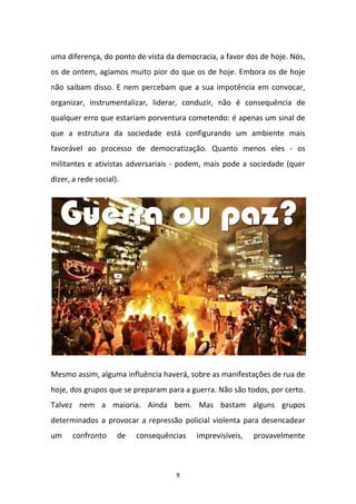 9
uma diferença, do ponto de vista da democracia, a favor dos de hoje. Nós,
os de ontem, agíamos muito pior do que os de hoje. Embora os de hoje
não saibam disso. E nem percebam que a sua impotência em convocar,
organizar, instrumentalizar, liderar, conduzir, não é consequência de
qualquer erro que estariam porventura cometendo: é apenas um sinal de
que a estrutura da sociedade está configurando um ambiente mais
favorável ao processo de democratização. Quanto menos eles - os
militantes e ativistas adversariais - podem, mais pode a sociedade (quer
dizer, a rede social).
Mesmo assim, alguma influência haverá, sobre as manifestações de rua de
hoje, dos grupos que se preparam para a guerra. Não são todos, por certo.
Talvez nem a maioria. Ainda bem. Mas bastam alguns grupos
determinados a provocar a repressão policial violenta para desencadear
um confronto de consequências imprevisíveis, provavelmente
 