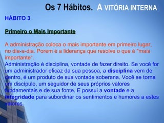 Os 7 Hábitos.  A   VITÓRIA INTERNA HÁBITO 3 Primeiro o Mais Importante   A administração coloca o mais importante em primeiro lugar, no dia-a-dia. Porem é a liderança que resolve o que é "mais importante“. Administração é disciplina, vontade de fazer direito. Se você for um administrador eficaz da sua pessoa, a  disciplina  vem de dentro, é um produto de sua vontade soberana. Você se torna um discípulo, um seguidor de seus próprios valores fundamentais e de sua fonte. E possui a  vontade  e a  integridade  para subordinar os sentimentos e humores a estes valores.   