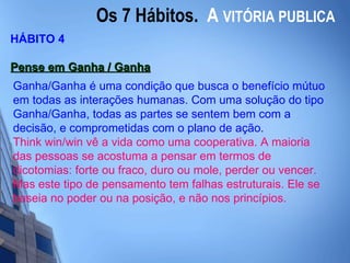 Os 7 Hábitos.  A   VITÓRIA PUBLICA HÁBITO 4 Pense em Ganha / Ganha   Ganha/Ganha é uma condição que busca o benefício mútuo em todas as interações humanas. Com uma solução do tipo Ganha/Ganha, todas as partes se sentem bem com a decisão, e comprometidas com o plano de ação. Think win/win vê a vida como uma cooperativa. A maioria das pessoas se acostuma a pensar em termos de dicotomias: forte ou fraco, duro ou mole, perder ou vencer. Mas este tipo de pensamento tem falhas estruturais. Ele se baseia no poder ou na posição, e não nos princípios.  